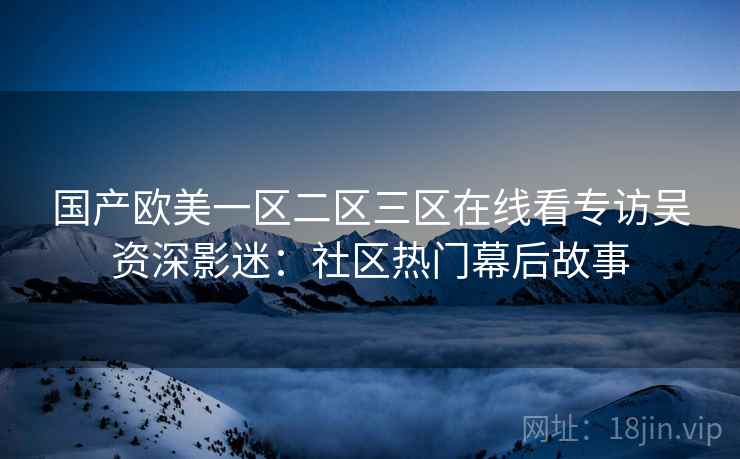 国产欧美一区二区三区在线看专访吴资深影迷:社区热门幕后故事 国产欧美一区二区三区在线看专访吴资深影迷:社区热门幕后故事