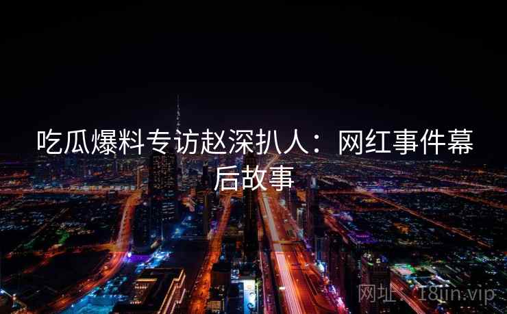 吃瓜爆料专访赵深扒人:网红事件幕后故事 吃瓜爆料专访赵深扒人:网红事件幕后故事