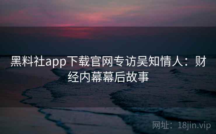 黑料社app下载官网专访吴知情人:财经内幕幕后故事 黑料社app下载官网专访吴知情人:财经内幕幕后故事