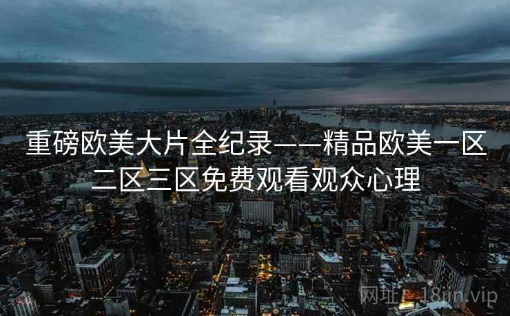 重磅欧美大片全纪录——精品欧美一区二区三区免费观看观众心理 重磅欧美大片全纪录——精品欧美一区二区三区免费观看观众心理