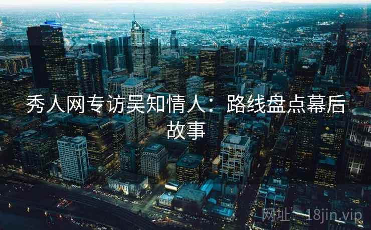 秀人网专访吴知情人:路线盘点幕后故事 秀人网专访吴知情人:路线盘点幕后故事