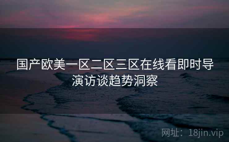 国产欧美一区二区三区在线看即时导演访谈趋势洞察 国产欧美一区二区三区在线看即时导演访谈趋势洞察